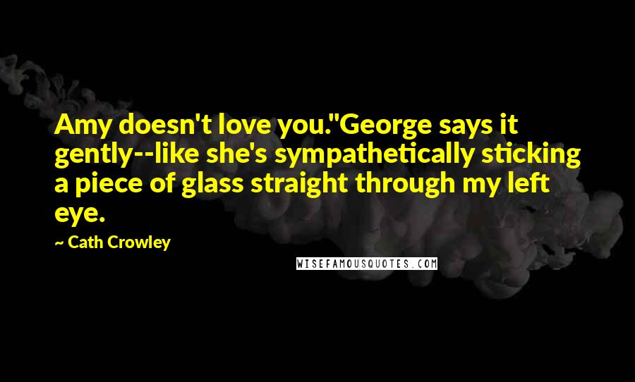 Cath Crowley quotes: Amy doesn't love you."George says it gently--like she's sympathetically sticking a piece of glass straight through my left eye. Cath Crowley quotes: Amy doesn't love you."George says it gently--like she's sympathetically sticking a piece of glass straight through my left eye.
