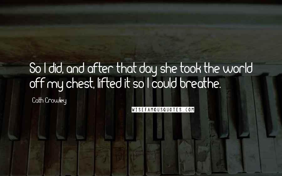 Cath Crowley quotes: So I did, and after that day she took the world off my chest, lifted it so I could breathe.