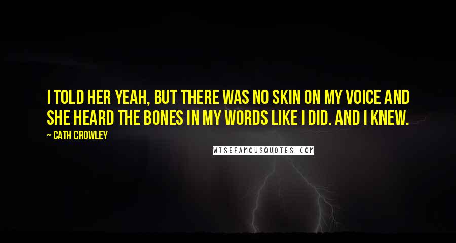 Cath Crowley quotes: I told her yeah, but there was no skin on my voice and she heard the bones in my words like I did. And I knew.