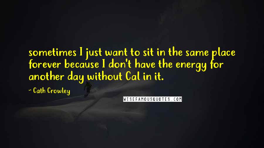 Cath Crowley quotes: sometimes I just want to sit in the same place forever because I don't have the energy for another day without Cal in it.