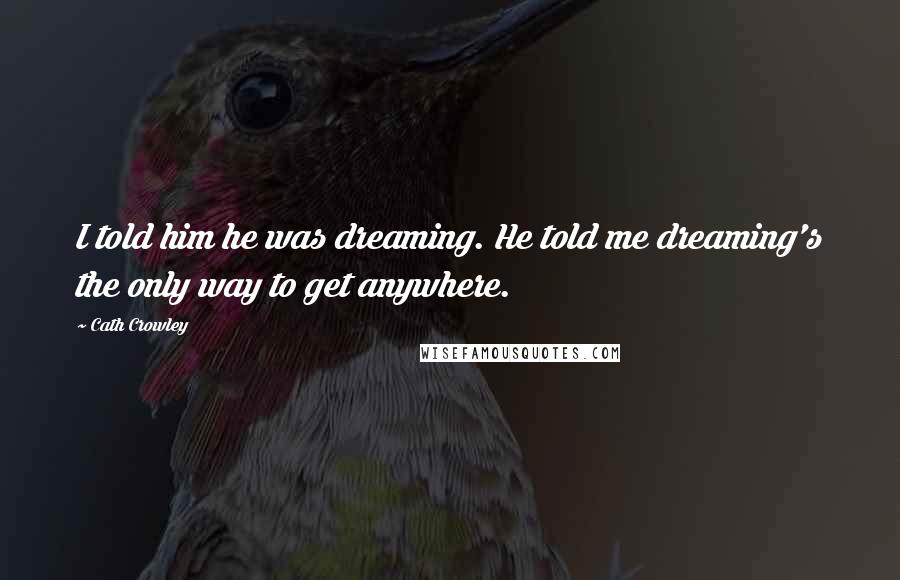 Cath Crowley quotes: I told him he was dreaming. He told me dreaming's the only way to get anywhere.
