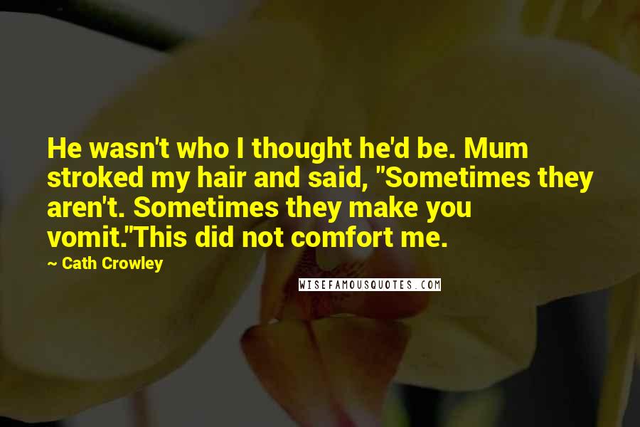 Cath Crowley quotes: He wasn't who I thought he'd be. Mum stroked my hair and said, "Sometimes they aren't. Sometimes they make you vomit."This did not comfort me.