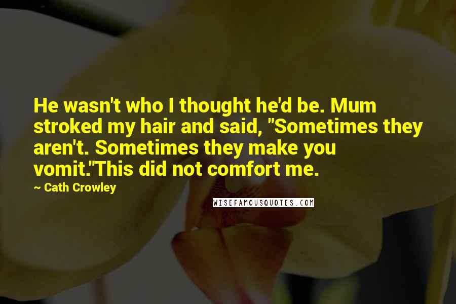 Cath Crowley quotes: He wasn't who I thought he'd be. Mum stroked my hair and said, "Sometimes they aren't. Sometimes they make you vomit."This did not comfort me. Cath Crowley quotes: He wasn't who I thought he'd be. Mum stroked my hair and said, "Sometimes they aren't. Sometimes they make you vomit."This did not comfort me.