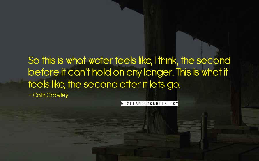 Cath Crowley quotes: So this is what water feels like, I think, the second before it can't hold on any longer. This is what it feels like, the second after it lets go. Cath Crowley quotes: So this is what water feels like, I think, the second before it can't hold on any longer. This is what it feels like, the second after it lets go.