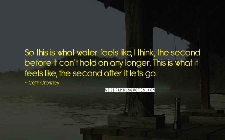 Cath Crowley quotes: So this is what water feels like, I think, the second before it can't hold on any longer. This is what it feels like, the second after it lets go.