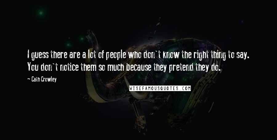 Cath Crowley quotes: I guess there are a lot of people who don't know the right thing to say. You don't notice them so much because they pretend they do. Cath Crowley quotes: I guess there are a lot of people who don't know the right thing to say. You don't notice them so much because they pretend they do.