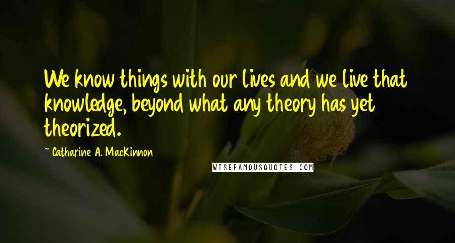Catharine A. MacKinnon quotes: We know things with our lives and we live that knowledge, beyond what any theory has yet theorized.