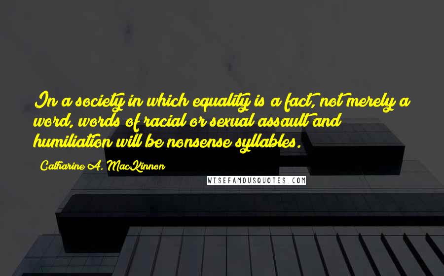 Catharine A. MacKinnon quotes: In a society in which equality is a fact, not merely a word, words of racial or sexual assault and humiliation will be nonsense syllables.