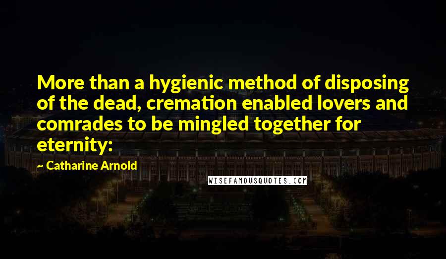 Catharine Arnold quotes: More than a hygienic method of disposing of the dead, cremation enabled lovers and comrades to be mingled together for eternity: