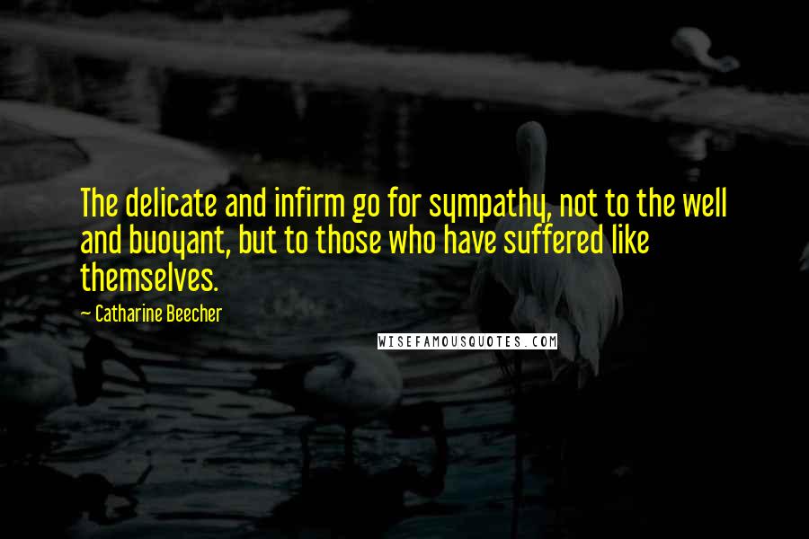 Catharine Beecher quotes: The delicate and infirm go for sympathy, not to the well and buoyant, but to those who have suffered like themselves.