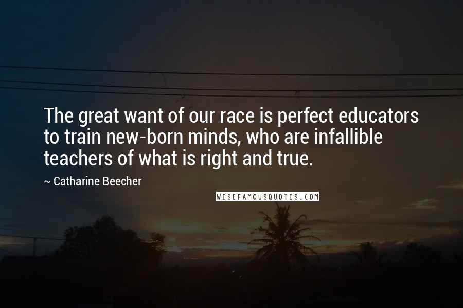 Catharine Beecher quotes: The great want of our race is perfect educators to train new-born minds, who are infallible teachers of what is right and true.