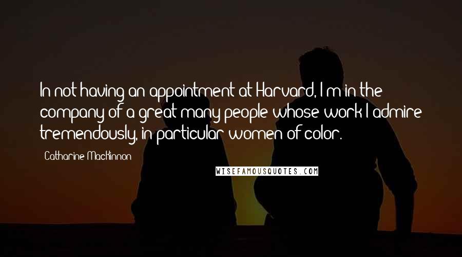 Catharine MacKinnon quotes: In not having an appointment at Harvard, I'm in the company of a great many people whose work I admire tremendously, in particular women of color.