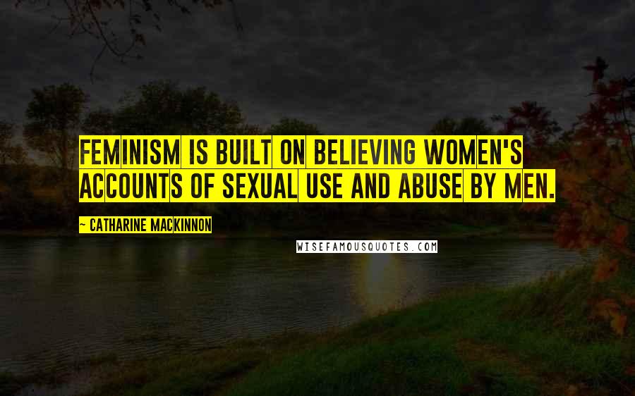 Catharine MacKinnon quotes: Feminism is built on believing women's accounts of sexual use and abuse by men.
