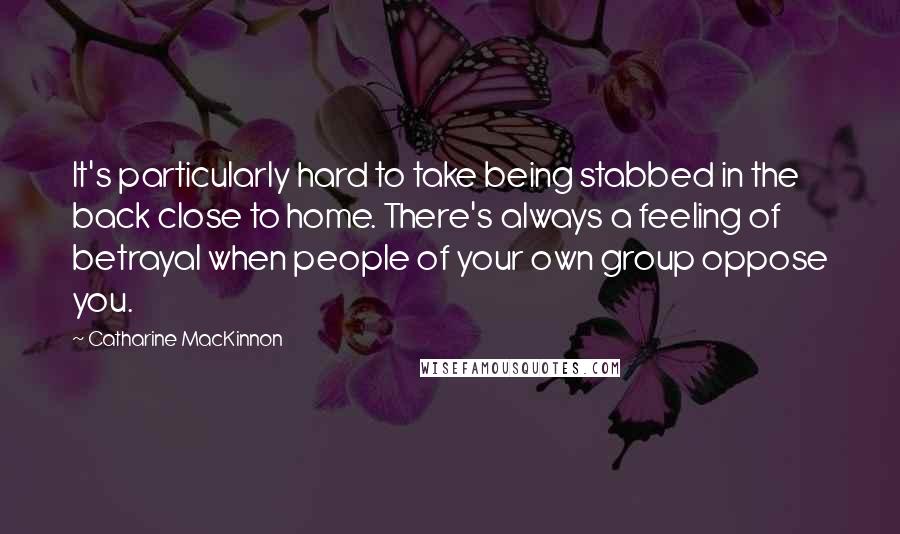 Catharine MacKinnon quotes: It's particularly hard to take being stabbed in the back close to home. There's always a feeling of betrayal when people of your own group oppose you.