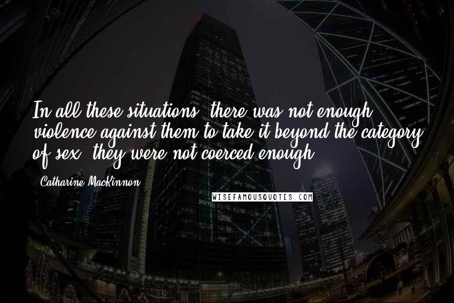 Catharine MacKinnon quotes: In all these situations, there was not enough violence against them to take it beyond the category of sex; they were not coerced enough. Catharine MacKinnon quotes: In all these situations, there was not enough violence against them to take it beyond the category of sex; they were not coerced enough.
