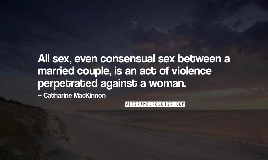 Catharine MacKinnon quotes: All sex, even consensual sex between a married couple, is an act of violence perpetrated against a woman. Catharine MacKinnon quotes: All sex, even consensual sex between a married couple, is an act of violence perpetrated against a woman.