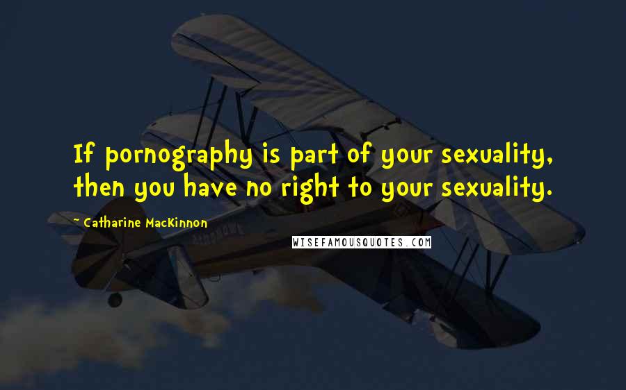 Catharine MacKinnon quotes: If pornography is part of your sexuality, then you have no right to your sexuality.