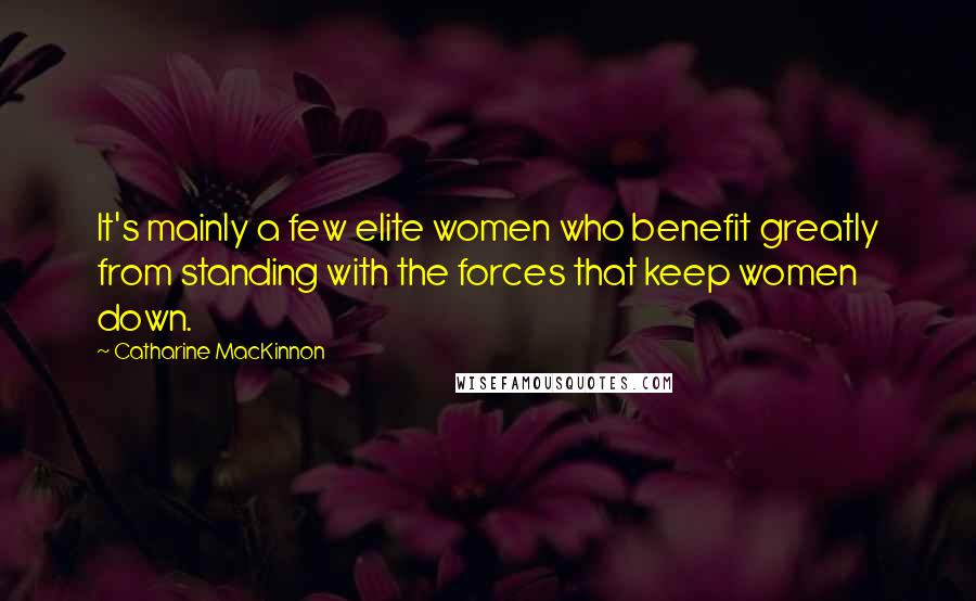 Catharine MacKinnon quotes: It's mainly a few elite women who benefit greatly from standing with the forces that keep women down.