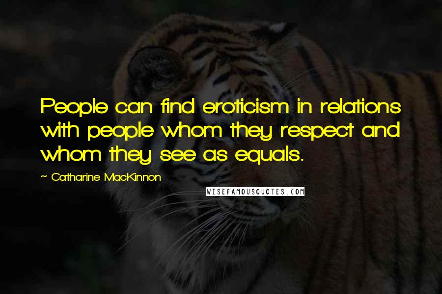 Catharine MacKinnon quotes: People can find eroticism in relations with people whom they respect and whom they see as equals.