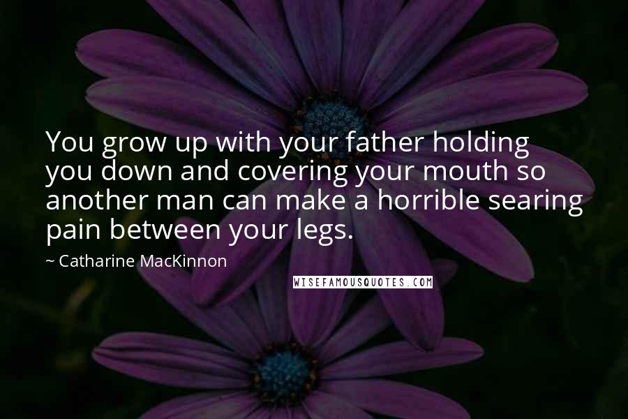 Catharine MacKinnon quotes: You grow up with your father holding you down and covering your mouth so another man can make a horrible searing pain between your legs.