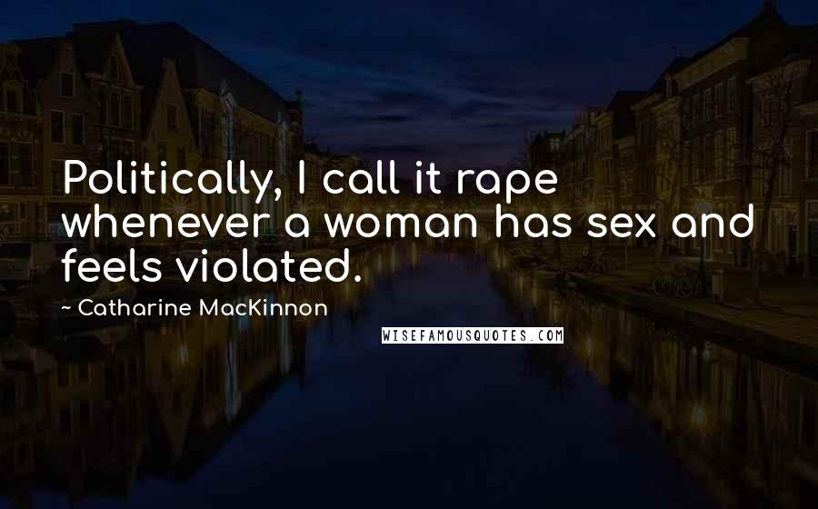 Catharine MacKinnon quotes: Politically, I call it rape whenever a woman has sex and feels violated.