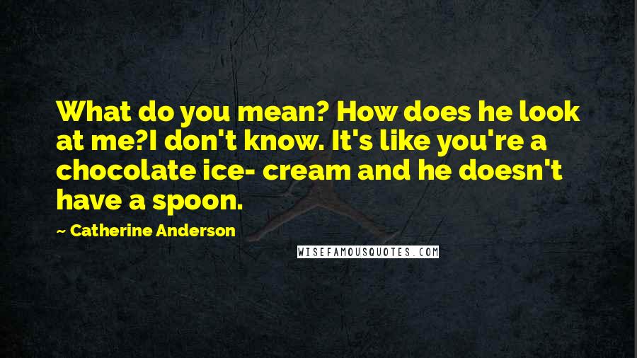 Catherine Anderson quotes: What do you mean? How does he look at me?I don't know. It's like you're a chocolate ice- cream and he doesn't have a spoon. Catherine Anderson quotes: What do you mean? How does he look at me?I don't know. It's like you're a chocolate ice- cream and he doesn't have a spoon.