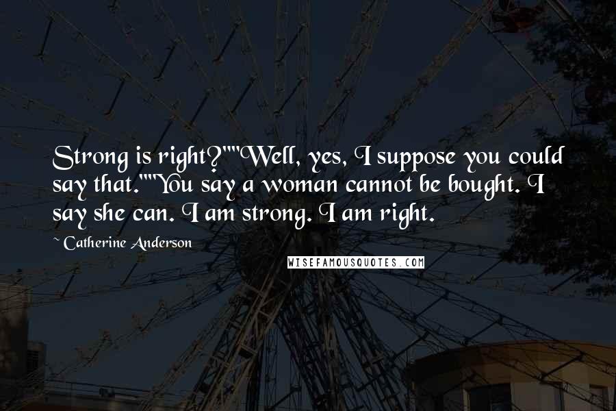 Catherine Anderson quotes: Strong is right?""Well, yes, I suppose you could say that.""You say a woman cannot be bought. I say she can. I am strong. I am right. Catherine Anderson quotes: Strong is right?""Well, yes, I suppose you could say that.""You say a woman cannot be bought. I say she can. I am strong. I am right.