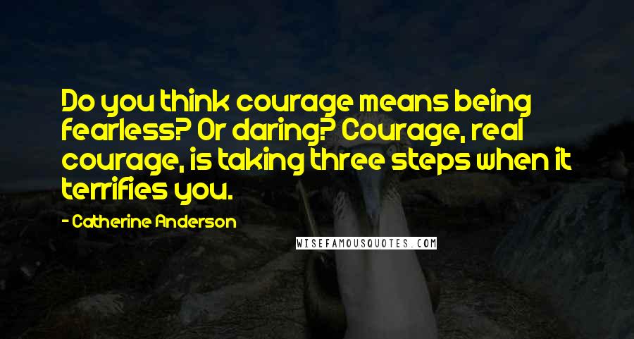 Catherine Anderson quotes: Do you think courage means being fearless? Or daring? Courage, real courage, is taking three steps when it terrifies you.