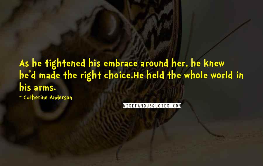 Catherine Anderson quotes: As he tightened his embrace around her, he knew he'd made the right choice.He held the whole world in his arms. Catherine Anderson quotes: As he tightened his embrace around her, he knew he'd made the right choice.He held the whole world in his arms.