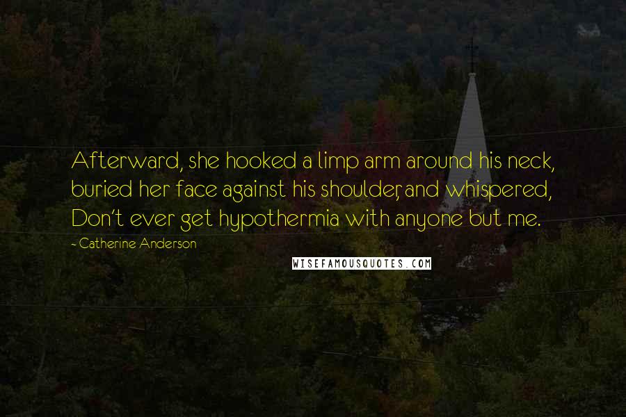 Catherine Anderson quotes: Afterward, she hooked a limp arm around his neck, buried her face against his shoulder, and whispered, Don't ever get hypothermia with anyone but me. Catherine Anderson quotes: Afterward, she hooked a limp arm around his neck, buried her face against his shoulder, and whispered, Don't ever get hypothermia with anyone but me.