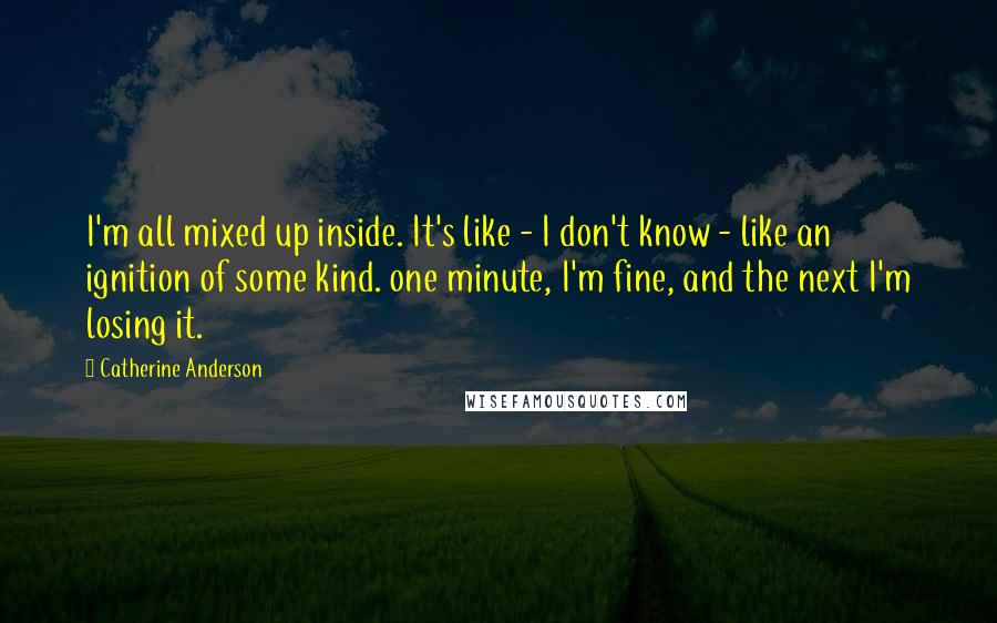 Catherine Anderson quotes: I'm all mixed up inside. It's like - I don't know - like an ignition of some kind. one minute, I'm fine, and the next I'm losing it. Catherine Anderson quotes: I'm all mixed up inside. It's like - I don't know - like an ignition of some kind. one minute, I'm fine, and the next I'm losing it.