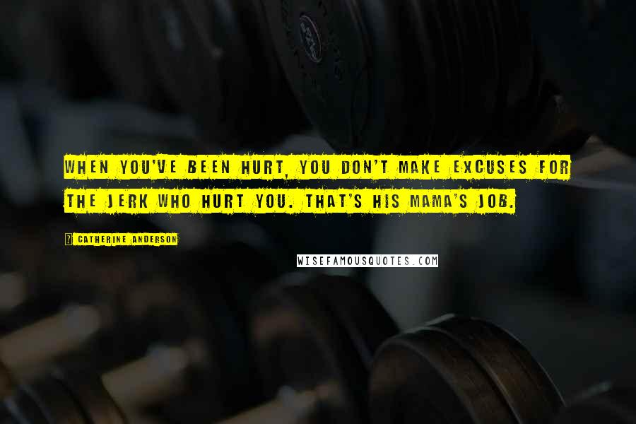 Catherine Anderson quotes: When you've been hurt, you don't make excuses for the jerk who hurt you. That's his mama's job. Catherine Anderson quotes: When you've been hurt, you don't make excuses for the jerk who hurt you. That's his mama's job.