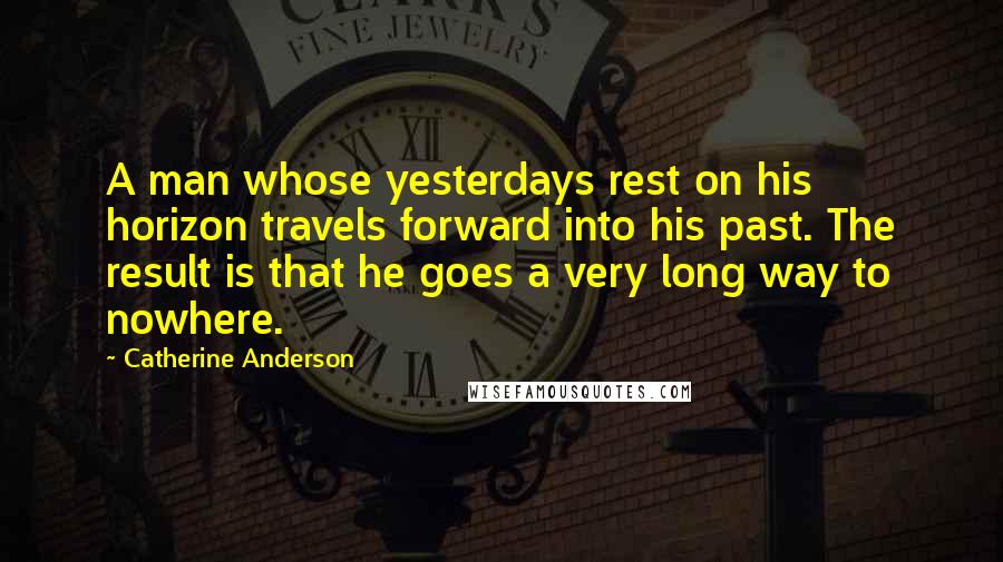 Catherine Anderson quotes: A man whose yesterdays rest on his horizon travels forward into his past. The result is that he goes a very long way to nowhere.