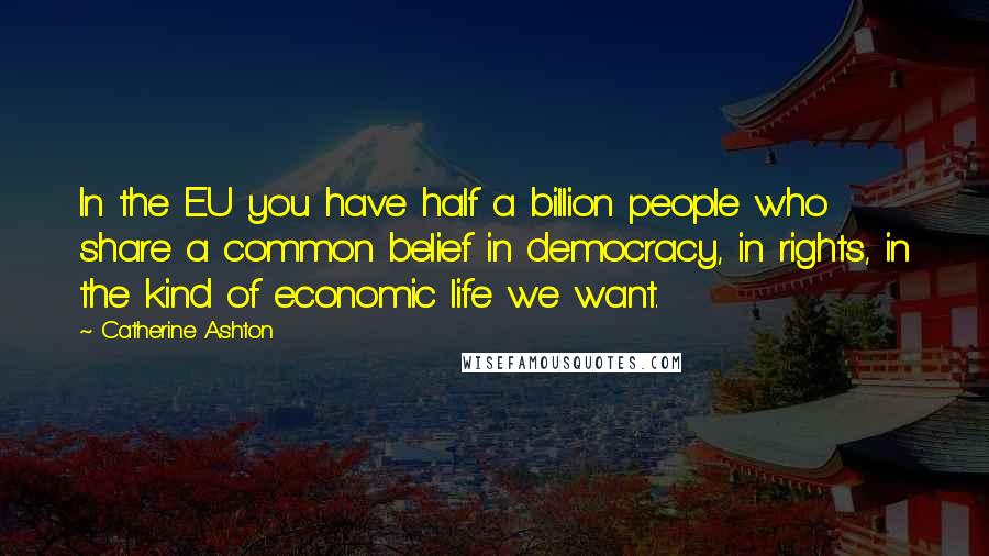 Catherine Ashton quotes: In the EU you have half a billion people who share a common belief in democracy, in rights, in the kind of economic life we want. Catherine Ashton quotes: In the EU you have half a billion people who share a common belief in democracy, in rights, in the kind of economic life we want.
