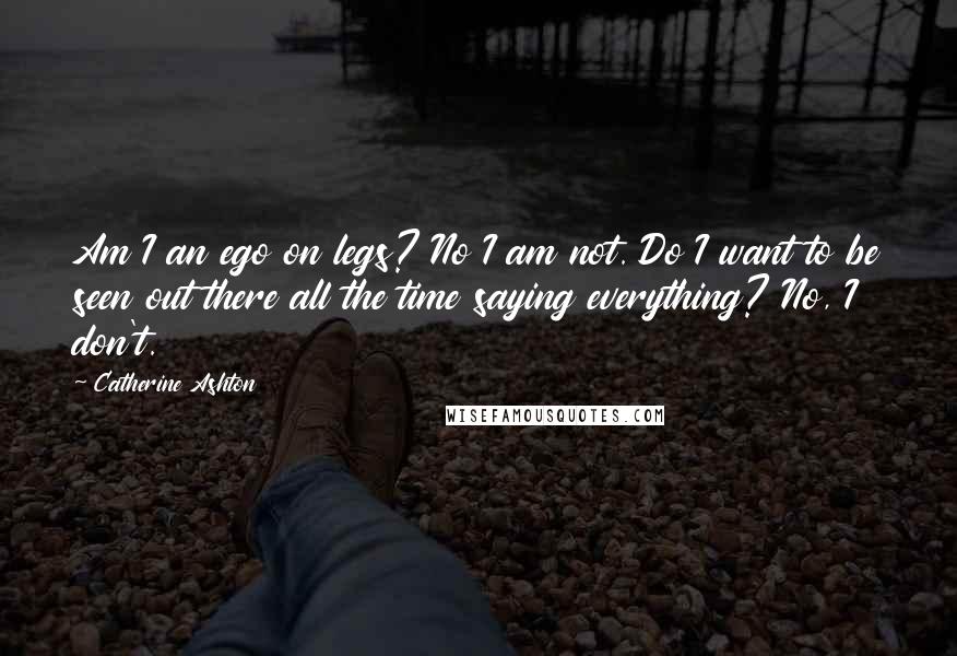 Catherine Ashton quotes: Am I an ego on legs? No I am not. Do I want to be seen out there all the time saying everything? No, I don't. Catherine Ashton quotes: Am I an ego on legs? No I am not. Do I want to be seen out there all the time saying everything? No, I don't.