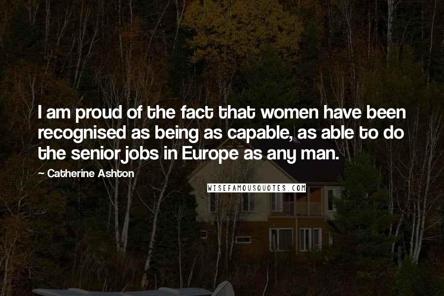 Catherine Ashton quotes: I am proud of the fact that women have been recognised as being as capable, as able to do the senior jobs in Europe as any man. Catherine Ashton quotes: I am proud of the fact that women have been recognised as being as capable, as able to do the senior jobs in Europe as any man.