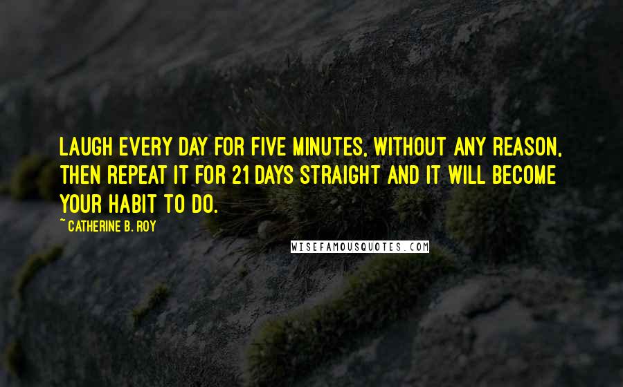 Catherine B. Roy quotes: Laugh every day for five minutes, without any reason, then repeat it for 21 days straight and it will become your habit to do.