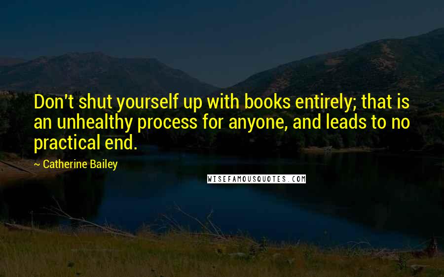 Catherine Bailey quotes: Don't shut yourself up with books entirely; that is an unhealthy process for anyone, and leads to no practical end. Catherine Bailey quotes: Don't shut yourself up with books entirely; that is an unhealthy process for anyone, and leads to no practical end.
