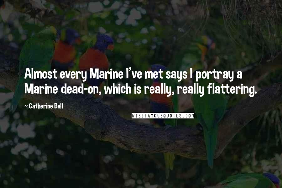 Catherine Bell quotes: Almost every Marine I've met says I portray a Marine dead-on, which is really, really flattering.