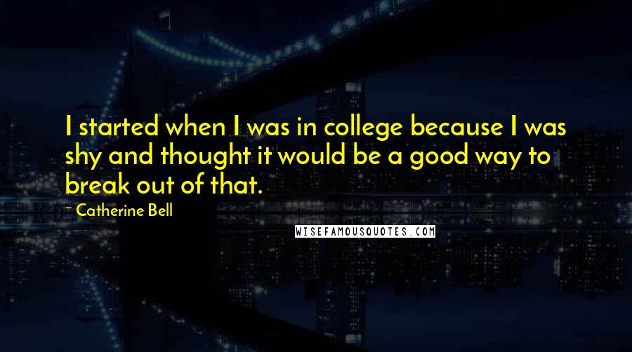 Catherine Bell quotes: I started when I was in college because I was shy and thought it would be a good way to break out of that.