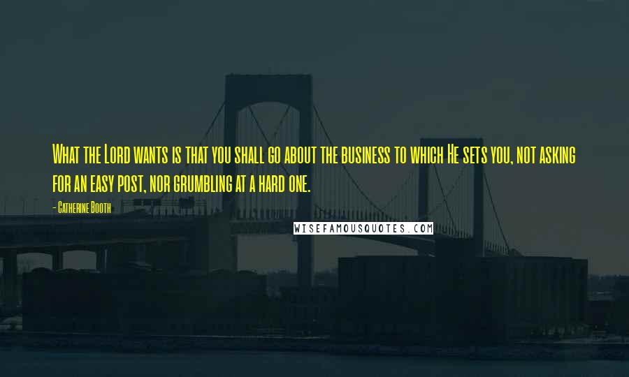 Catherine Booth quotes: What the Lord wants is that you shall go about the business to which He sets you, not asking for an easy post, nor grumbling at a hard one.