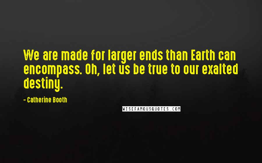 Catherine Booth quotes: We are made for larger ends than Earth can encompass. Oh, let us be true to our exalted destiny.