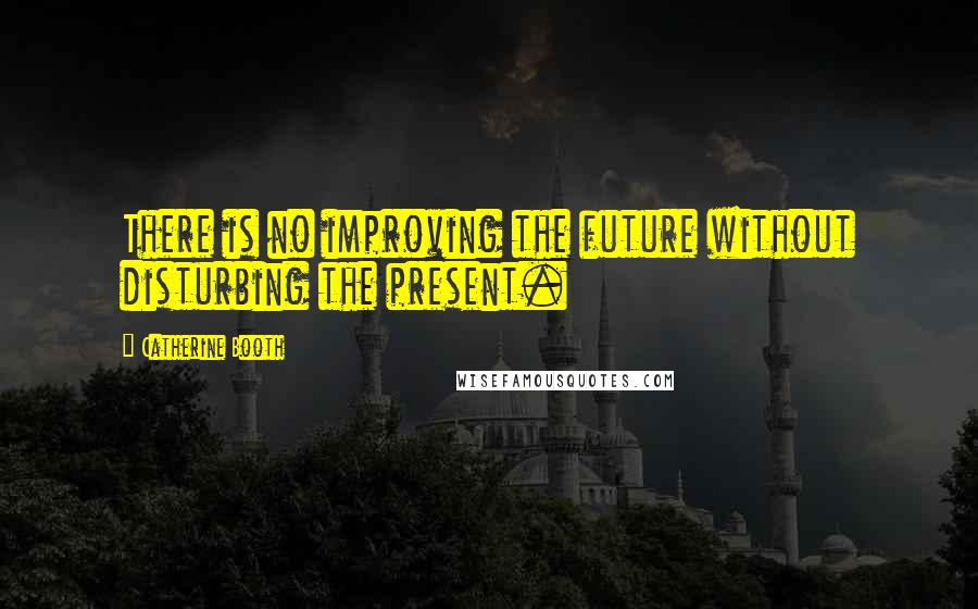 Catherine Booth quotes: There is no improving the future without disturbing the present.