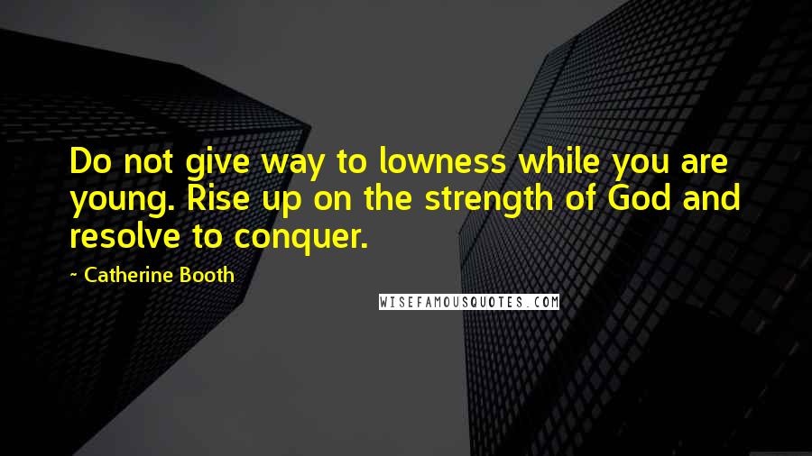 Catherine Booth quotes: Do not give way to lowness while you are young. Rise up on the strength of God and resolve to conquer.