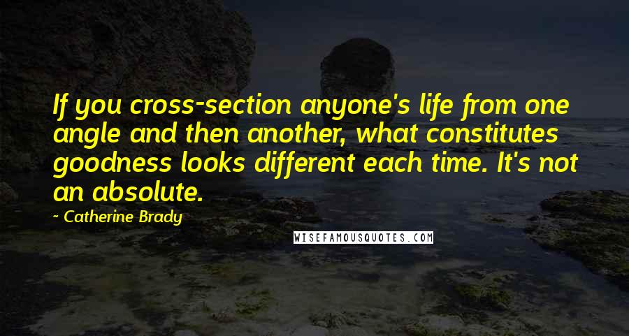 Catherine Brady quotes: If you cross-section anyone's life from one angle and then another, what constitutes goodness looks different each time. It's not an absolute. Catherine Brady quotes: If you cross-section anyone's life from one angle and then another, what constitutes goodness looks different each time. It's not an absolute.