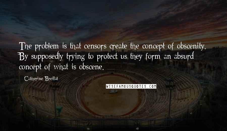 Catherine Breillat quotes: The problem is that censors create the concept of obscenity. By supposedly trying to protect us they form an absurd concept of what is obscene.