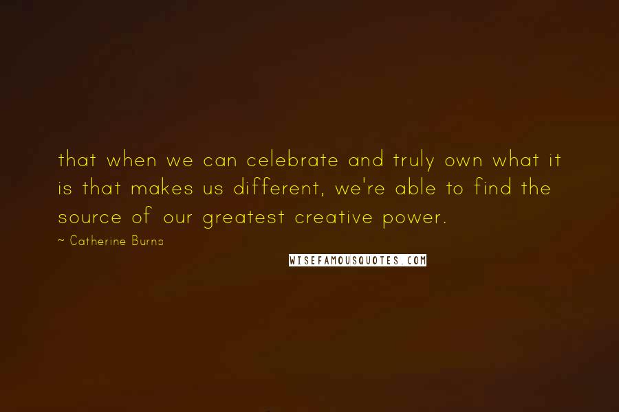 Catherine Burns quotes: that when we can celebrate and truly own what it is that makes us different, we're able to find the source of our greatest creative power.