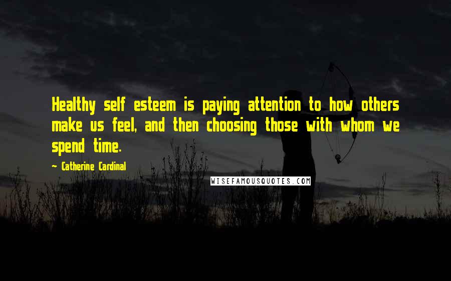 Catherine Cardinal quotes: Healthy self esteem is paying attention to how others make us feel, and then choosing those with whom we spend time.