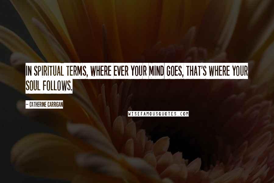 Catherine Carrigan quotes: In spiritual terms, where ever your mind goes, that's where your soul follows.
