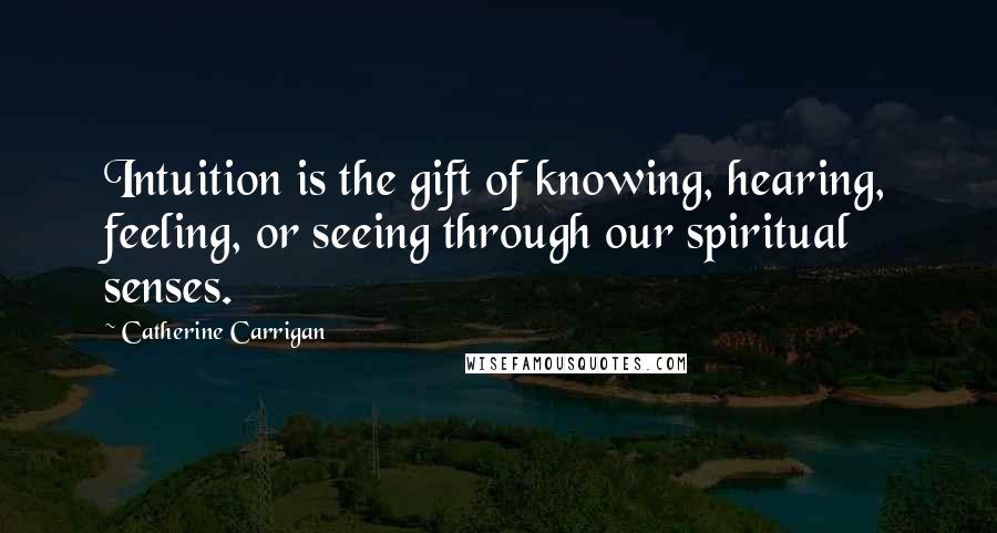 Catherine Carrigan quotes: Intuition is the gift of knowing, hearing, feeling, or seeing through our spiritual senses.